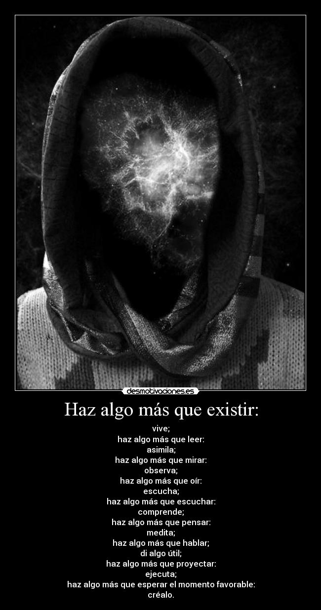 Haz algo más que existir: - vive;
haz algo más que leer:
asimila;
haz algo más que mirar:
observa;
haz algo más que oír:
escucha;
haz algo más que escuchar:
comprende;
haz algo más que pensar:
medita;
haz algo más que hablar;
di algo útil;
haz algo más que proyectar:
ejecuta;
haz algo más que esperar el momento favorable:
créalo.