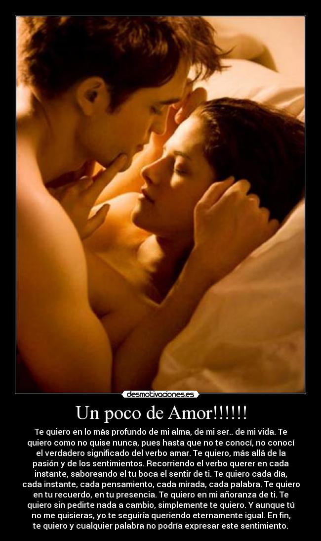 Un poco de Amor!!!!!! - Te quiero en lo más profundo de mi alma, de mi ser.. de mi vida. Te
quiero como no quise nunca, pues hasta que no te conocí, no conocí
el verdadero significado del verbo amar. Te quiero, más allá de la
pasión y de los sentimientos. Recorriendo el verbo querer en cada
instante, saboreando el tu boca el sentir de ti. Te quiero cada día,
cada instante, cada pensamiento, cada mirada, cada palabra. Te quiero
en tu recuerdo, en tu presencia. Te quiero en mi añoranza de ti. Te
quiero sin pedirte nada a cambio, simplemente te quiero. Y aunque tú
no me quisieras, yo te seguiría queriendo eternamente igual. En fin,
te quiero y cualquier palabra no podría expresar este sentimiento.