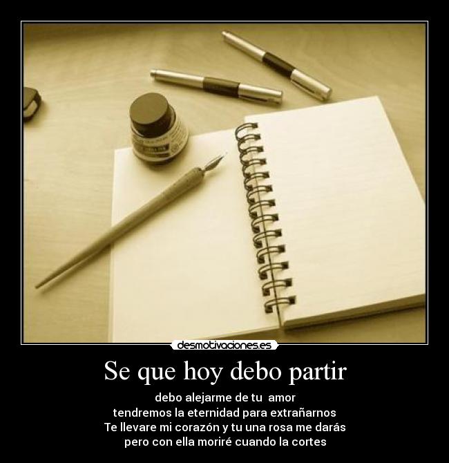 Se que hoy debo partir - debo alejarme de tu  amor
tendremos la eternidad para extrañarnos
Te llevare mi corazón y tu una rosa me darás
pero con ella moriré cuando la cortes
