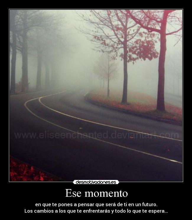 Ese momento - en que te pones a pensar que será de ti en un futuro.
Los cambios a los que te enfrentarás y todo lo que te espera...