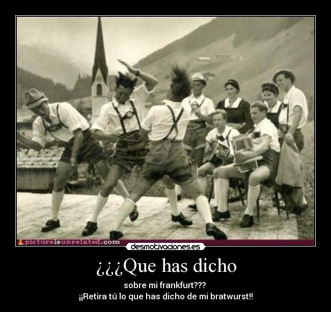 ¿¿¿Que has dicho - sobre mi frankfurt???
¡¡Retira tú lo que has dicho de mi bratwurst!!