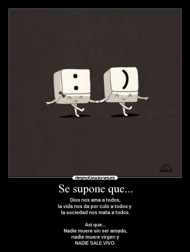 Se supone que... - Dios nos ama a todos,
la vida nos da por culo a todos y
la sociedad nos mata a todos.
Así que...
Nadie muere sin ser amado,
nadie muere virgen y
NADIE SALE VIVO.