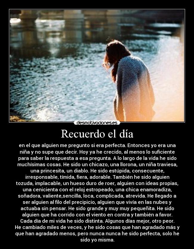 Recuerdo el día - en el que alguien me pregunto si era perfecta. Entonces yo era una
niña y no supe que decir. Hoy ya he crecido, al menos lo suficiente
para saber la respuesta a esa pregunta. A lo largo de la vida he sido
muchísimas cosas. He sido un chicazo, una llorona, un niña traviesa,
una princesita, un diablo. He sido estúpida, consecuente,
irresponsable, tímida, fiera, adorable. También he sido alguien
tozuda, implacable, un hueso duro de roer, alguien con ideas propias,
una cenicienta con el reloj estropeado, una chica enamoradiza,
soñadora, valiente,sencilla, loca, complicada, atrevida. He llegado a
ser alguien al filo del precipicio, alguien que vivía en las nubes y
actuaba sin pensar. He sido grande y muy muy pequeñita. He sido
alguien que ha corrido con el viento en contra y también a favor.
Cada día de mi vida he sido distinta. Algunos días mejor, otro peor.
He cambiado miles de veces, y he sido cosas que han agradado más y
que han agradado menos, pero nunca nunca he sido perfecta, solo he
sido yo misma.