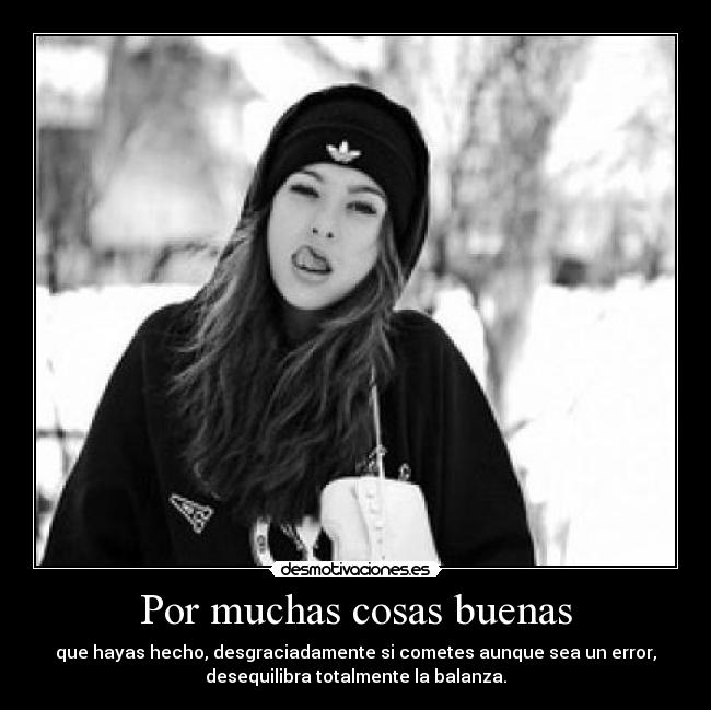 Por muchas cosas buenas - que hayas hecho, desgraciadamente si cometes aunque sea un error,
desequilibra totalmente la balanza.