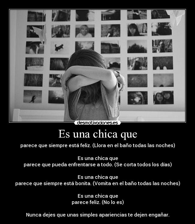 Es una chica que - parece que siempre está feliz. (Llora en el baño todas las noches)

Es una chica que
parece que pueda enfrentarse a todo. (Se corta todos los días)

Es una chica que
parece que siempre está bonita. (Vomita en el baño todas las noches)

Es una chica que
parece feliz. (No lo es)

Nunca dejes que unas simples apariencias te dejen engañar.