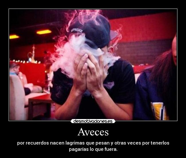 Aveces - por recuerdos nacen lagrimas que pesan y otras veces por tenerlos
pagarías lo que fuera.