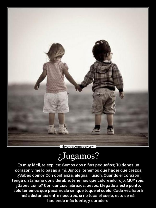 ¿Jugamos? - Es muy fácil, te explico: Somos dos niños pequeños; Tú tienes un
corazón y me lo pasas a mi. Juntos, tenemos que hacer que crezca
¿Sabes cómo? Con confianza, alegría, ilusión. Cuando el corazón
tenga un tamaño considerable, tenemos que colorearlo rojo. MUY rojo.
¿Sabes cómo? Con caricias, abrazos, besos. Llegado a este punto,
sólo tenemos que pasárnoslo sin que toque el suelo. Cada vez habrá
más distancia entre nosotros, si no toca el suelo, esto se irá
haciendo más fuerte, y duradero.
