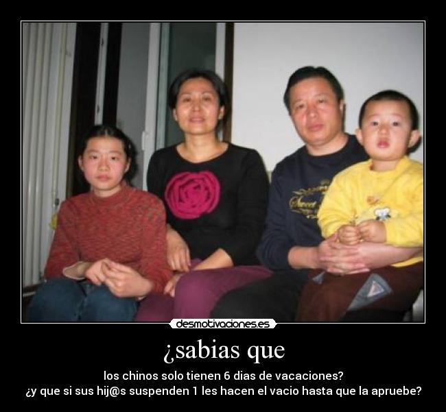 ¿sabias que - los chinos solo tienen 6 dias de vacaciones?
¿y que si sus hij@s suspenden 1 les hacen el vacio hasta que la apruebe?