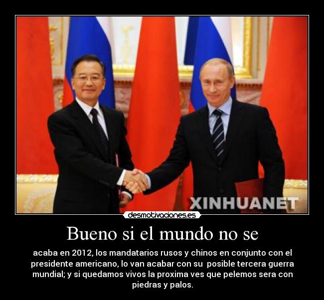 Bueno si el mundo no se - acaba en 2012, los mandatarios rusos y chinos en conjunto con el
presidente americano, lo van acabar con su posible tercera guerra
mundial; y si quedamos vivos la proxima ves que pelemos sera con
piedras y palos.