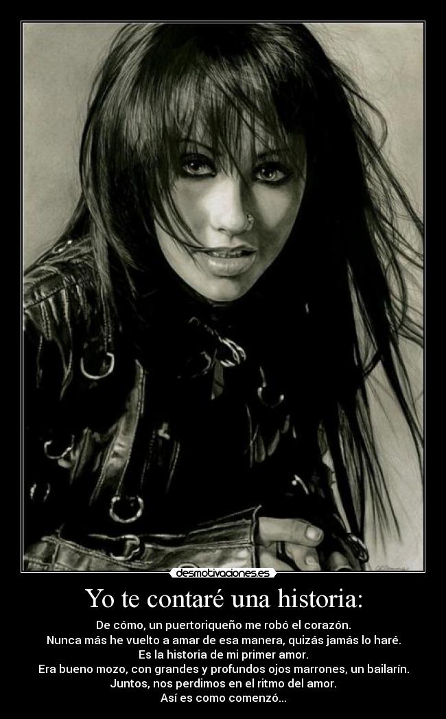 Yo te contaré una historia: - De cómo, un puertoriqueño me robó el corazón.
Nunca más he vuelto a amar de esa manera, quizás jamás lo haré.
Es la historia de mi primer amor.
Era bueno mozo, con grandes y profundos ojos marrones, un bailarín.
Juntos, nos perdimos en el ritmo del amor.
Así es como comenzó...