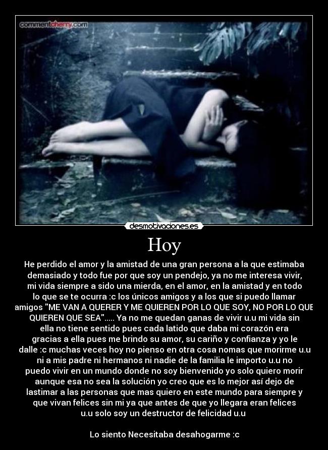 Hoy - He perdido el amor y la amistad de una gran persona a la que estimaba
demasiado y todo fue por que soy un pendejo, ya no me interesa vivir,
mi vida siempre a sido una mierda, en el amor, en la amistad y en todo
lo que se te ocurra :c los únicos amigos y a los que si puedo llamar
amigos ME VAN A QUERER Y ME QUIEREN POR LO QUE SOY, NO POR LO QUE
QUIEREN QUE SEA..... Ya no me quedan ganas de vivir u.u mi vida sin
ella no tiene sentido pues cada latido que daba mi corazón era
gracias a ella pues me brindo su amor, su cariño y confianza y yo le
dalle :c muchas veces hoy no pienso en otra cosa nomas que morirme u.u
ni a mis padre ni hermanos ni nadie de la familia le importo u.u no
puedo vivir en un mundo donde no soy bienvenido yo solo quiero morir
aunque esa no sea la solución yo creo que es lo mejor así dejo de
lastimar a las personas que mas quiero en este mundo para siempre y
que vivan felices sin mi ya que antes de que yo llegara eran felices
u.u solo soy un destructor de felicidad u.u
Lo siento Necesitaba desahogarme :c