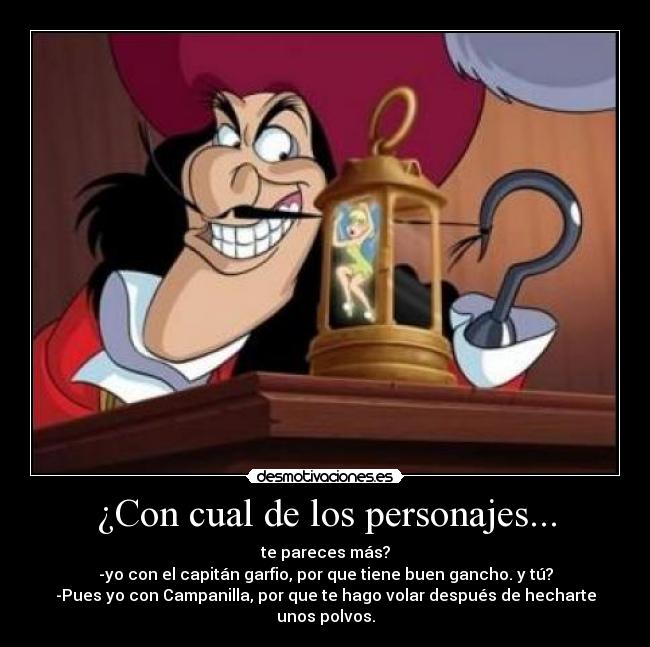 ¿Con cual de los personajes... - te pareces más?
-yo con el capitán garfio, por que tiene buen gancho. y tú?
-Pues yo con Campanilla, por que te hago volar después de hecharte unos polvos.