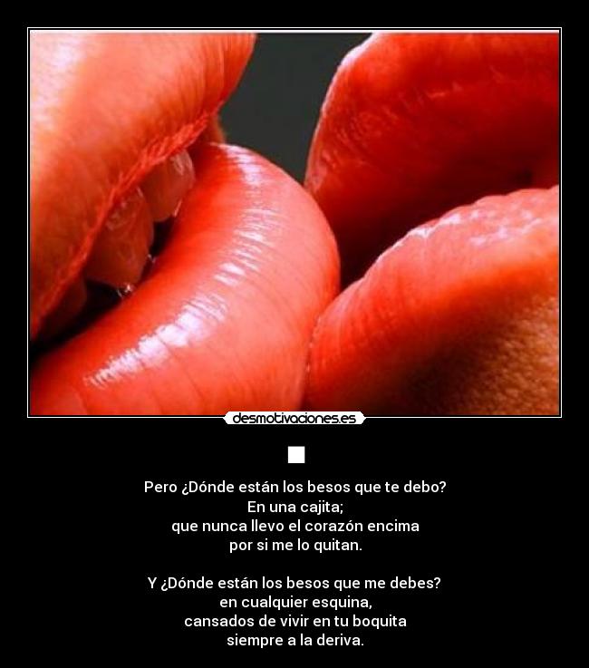 ■ - Pero ¿Dónde están los besos que te debo?
En una cajita;
que nunca llevo el corazón encima
por si me lo quitan.
Y ¿Dónde están los besos que me debes?
en cualquier esquina,
cansados de vivir en tu boquita
siempre a la deriva.