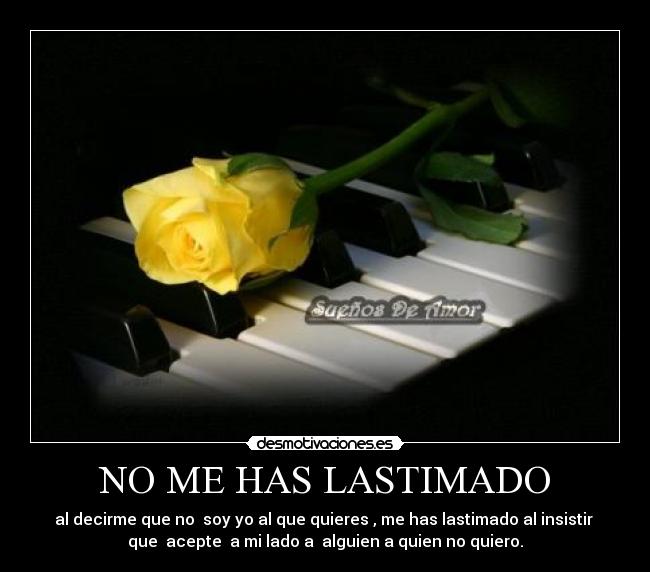 NO ME HAS LASTIMADO - al decirme que no soy yo al que quieres , me has lastimado al insistir
que acepte a mi lado a alguien a quien no quiero.