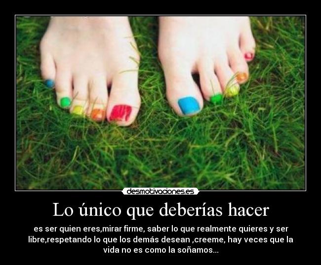 Lo único que deberías hacer - es ser quien eres,mirar firme, saber lo que realmente quieres y ser
libre,respetando lo que los demás desean ,creeme, hay veces que la
vida no es como la soñamos...