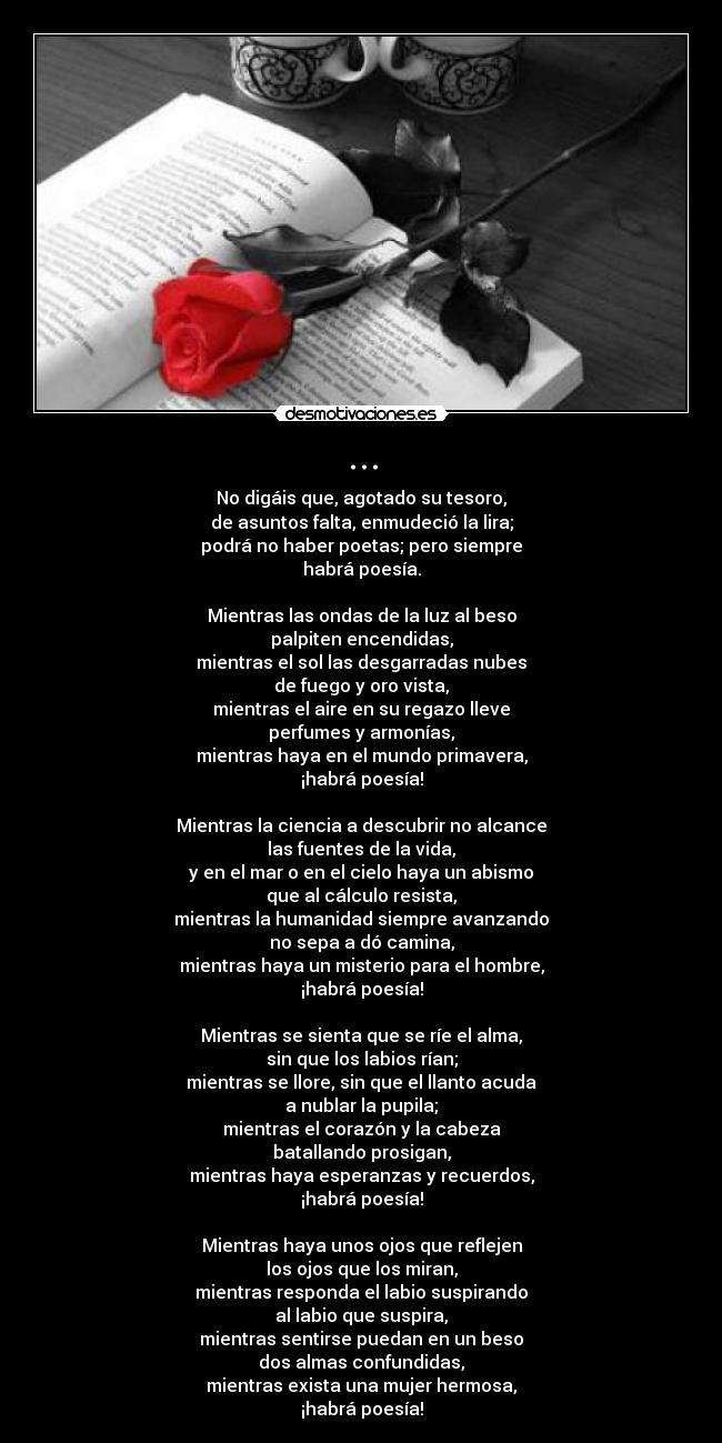 ... - No digáis que, agotado su tesoro,
de asuntos falta, enmudeció la lira;
podrá no haber poetas; pero siempre
habrá poesía.

Mientras las ondas de la luz al beso
palpiten encendidas,
mientras el sol las desgarradas nubes
de fuego y oro vista,
mientras el aire en su regazo lleve
perfumes y armonías,
mientras haya en el mundo primavera,
¡habrá poesía!

Mientras la ciencia a descubrir no alcance
las fuentes de la vida,
y en el mar o en el cielo haya un abismo
que al cálculo resista,
mientras la humanidad siempre avanzando
no sepa a dó camina,
mientras haya un misterio para el hombre,
¡habrá poesía!

Mientras se sienta que se ríe el alma,
sin que los labios rían;
mientras se llore, sin que el llanto acuda
a nublar la pupila;
mientras el corazón y la cabeza
batallando prosigan,
mientras haya esperanzas y recuerdos,
¡habrá poesía!

Mientras haya unos ojos que reflejen
los ojos que los miran,
mientras responda el labio suspirando
al labio que suspira,
mientras sentirse puedan en un beso
dos almas confundidas,
mientras exista una mujer hermosa,
¡habrá poesía!