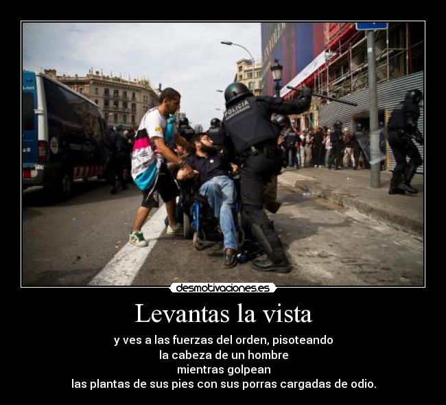 Levantas la vista - y ves a las fuerzas del orden, pisoteando
la cabeza de un hombre
mientras golpean
las plantas de sus pies con sus porras cargadas de odio.