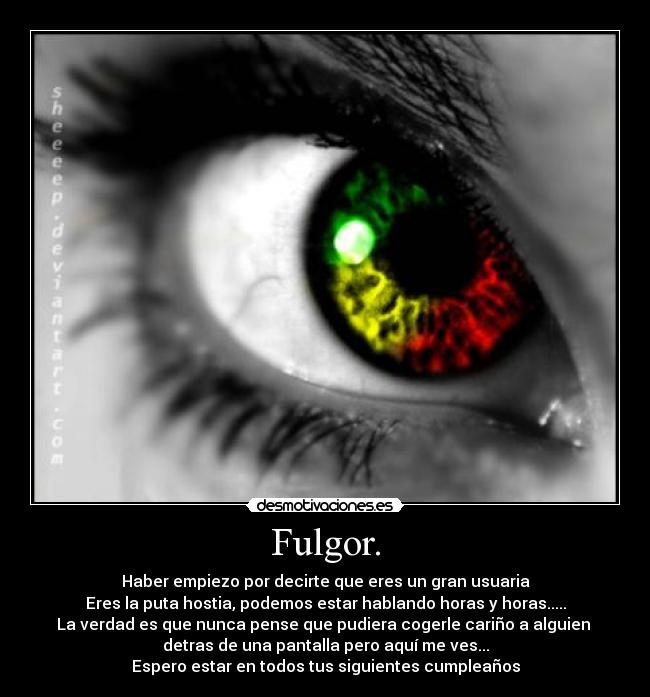 Fulgor. - Haber empiezo por decirte que eres un gran usuaria
Eres la puta hostia, podemos estar hablando horas y horas.....
La verdad es que nunca pense que pudiera cogerle cariño a alguien
detras de una pantalla pero aquí me ves...
Espero estar en todos tus siguientes cumpleaños