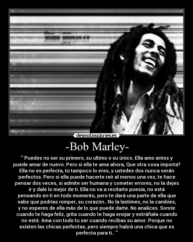 -Bob Marley- -  Puedes no ser su primero, su ultimo o su único. Ella amo antes y
puede amar de nuevo. Pero si ella te ama ahora, Que otra cosa importa?
Ella no es perfecta, tú tampoco lo eres, y ustedes dos nunca serán
perfectos. Pero si ella puede hacerte reír al menos una vez, te hace
pensar dos veces, si admite ser humana y cometer errores, no la dejes
ir y dale lo mejor de ti. Ella no va a recitarte poesía, no está
pensando en ti en todo momento, pero te dará una parte de ella que
sabe que podrías romper, su corazón.. No la lastimes, no la cambies,
y no esperes de ella más de lo que puede darte. No analices. Sonríe
cuando te haga feliz, grita cuando te haga enojar y extráñala cuando
no esté. Ama con todo tu ser cuando recibas su amor. Porque no
existen las chicas perfectas, pero siempre habrá una chica que es
perfecta para ti.. 