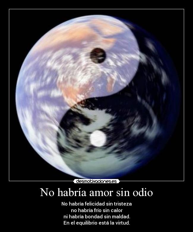 No habría amor sin odio - No habría felicidad sin tristeza
no habría frío sin calor
ni habría bondad sin maldad.
En el equilibrio está la virtud.