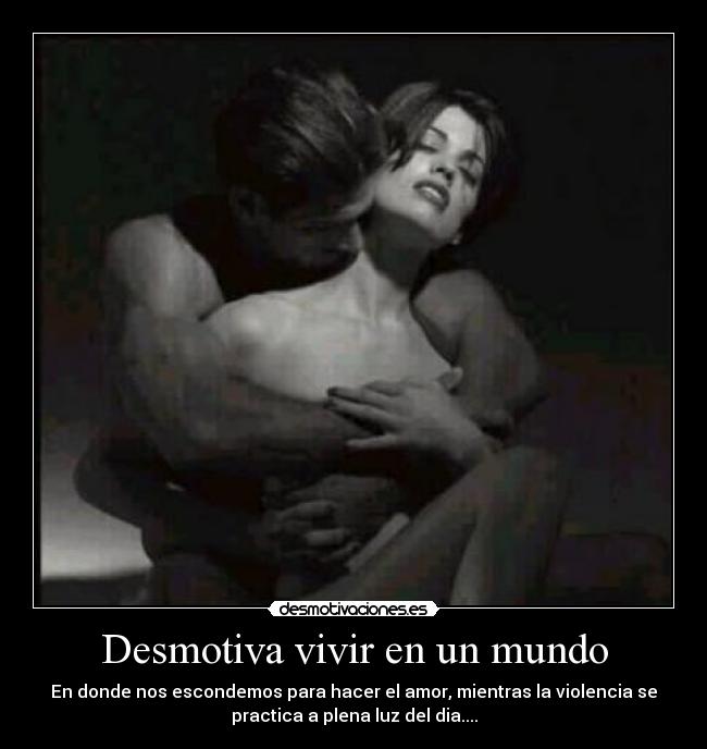 Desmotiva vivir en un mundo - En donde nos escondemos para hacer el amor, mientras la violencia se
practica a plena luz del dia....