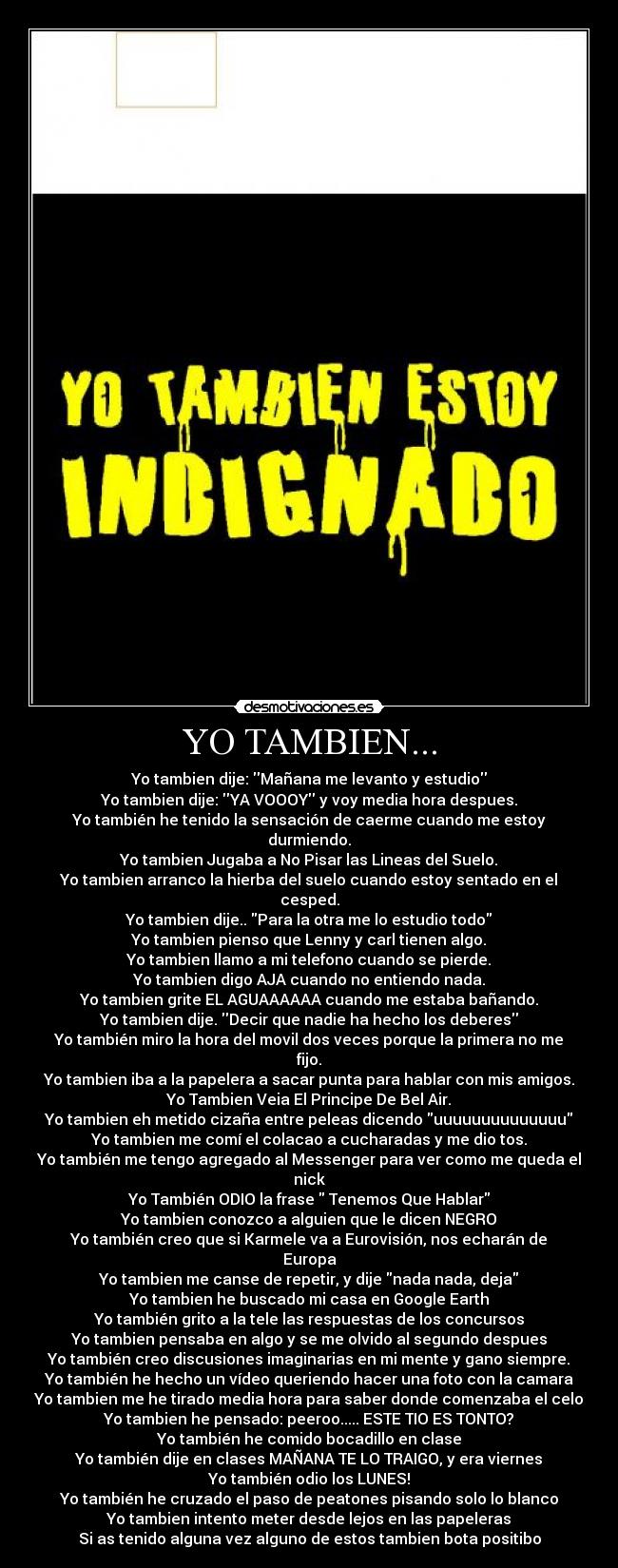 YO TAMBIEN... - Yo tambien dije: Mañana me levanto y estudio
Yo tambien dije: YA VOOOY y voy media hora despues.
Yo también he tenido la sensación de caerme cuando me estoy durmiendo.
Yo tambien Jugaba a No Pisar las Lineas del Suelo.
Yo tambien arranco la hierba del suelo cuando estoy sentado en el cesped.
Yo tambien dije.. Para la otra me lo estudio todo
Yo tambien pienso que Lenny y carl tienen algo.
Yo tambien llamo a mi telefono cuando se pierde.
Yo tambien digo AJA cuando no entiendo nada.
Yo tambien grite EL AGUAAAAAA cuando me estaba bañando.
Yo tambien dije. Decir que nadie ha hecho los deberes
Yo también miro la hora del movil dos veces porque la primera no me fijo.
Yo tambien iba a la papelera a sacar punta para hablar con mis amigos.
Yo Tambien Veia El Principe De Bel Air.
Yo tambien eh metido cizaña entre peleas dicendo uuuuuuuuuuuuuu
Yo tambien me comí el colacao a cucharadas y me dio tos.
Yo también me tengo agregado al Messenger para ver como me queda el nick
Yo También ODIO la frase Tenemos Que Hablar
Yo tambien conozco a alguien que le dicen NEGRO
Yo también creo que si Karmele va a Eurovisión, nos echarán de Europa
Yo tambien me canse de repetir, y dije nada nada, deja
Yo tambien he buscado mi casa en Google Earth
Yo también grito a la tele las respuestas de los concursos
Yo tambien pensaba en algo y se me olvido al segundo despues
Yo también creo discusiones imaginarias en mi mente y gano siempre.
Yo también he hecho un vídeo queriendo hacer una foto con la camara
Yo tambien me he tirado media hora para saber donde comenzaba el celo
Yo tambien he pensado: peeroo..... ESTE TIO ES TONTO?
Yo también he comido bocadillo en clase
Yo también dije en clases MAÑANA TE LO TRAIGO, y era viernes
Yo también odio los LUNES!
Yo también he cruzado el paso de peatones pisando solo lo blanco
Yo tambien intento meter desde lejos en las papeleras
Si as tenido alguna vez alguno de estos tambien bota positibo