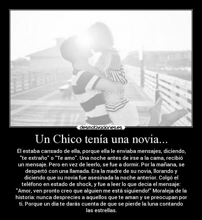 Un Chico tenía una novia... - Él estaba cansado de ella, porque ella le enviaba mensajes, diciendo,
te extraño o Te amo. Una noche antes de irse a la cama, recibió
un mensaje. Pero en vez de leerlo, se fue a dormir. Por la mañana, se
despertó con una llamada. Era la madre de su novia, llorando y
diciendo que su novia fue asesinada la noche anterior. Colgó el
teléfono en estado de shock, y fue a leer lo que decia el mensaje:
Amor, ven pronto creo que alguien me está siguiendo! Moraleja de la
historia: nunca desprecies a aquellos que te aman y se preocupan por
ti. Porque un día te darás cuenta de que se pierde la luna contando
las estrellas.