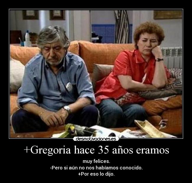 +Gregoria hace 35 años eramos - muy felices.
-Pero si aún no nos habíamos conocido.
+Por eso lo dijo.