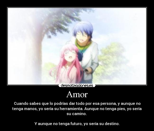 Amor - Cuando sabes que lo podrías dar todo por esa persona, y aunque no
tenga manos, yo sería su herramienta. Aunque no tenga pies, yo sería
su camino.
Y aunque no tenga futuro, yo sería su destino.