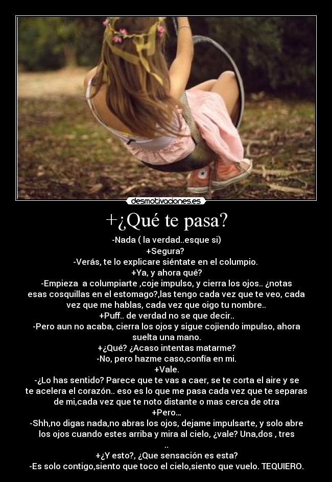 +¿Qué te pasa? - -Nada ( la verdad..esque si)
+Segura?
-Verás, te lo explicare siéntate en el columpio.
+Ya, y ahora qué?
-Empieza a columpiarte ,coje impulso, y cierra los ojos.. ¿notas
esas cosquillas en el estomago?,las tengo cada vez que te veo, cada
vez que me hablas, cada vez que oigo tu nombre..
+Puff.. de verdad no se que decir..
-Pero aun no acaba, cierra los ojos y sigue cojiendo impulso, ahora
suelta una mano.
+¿Qué? ¿Acaso intentas matarme?
-No, pero hazme caso,confía en mi.
+Vale.
-¿Lo has sentido? Parece que te vas a caer, se te corta el aire y se
te acelera el corazón.. eso es lo que me pasa cada vez que te separas
de mi,cada vez que te noto distante o mas cerca de otra
+Pero…
-Shh,no digas nada,no abras los ojos, dejame impulsarte, y solo abre
los ojos cuando estes arriba y mira al cielo, ¿vale? Una,dos , tres
..
+¿Y esto?, ¿Que sensación es esta?
-Es solo contigo,siento que toco el cielo,siento que vuelo. TEQUIERO.