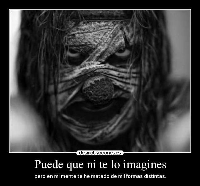 Puede que ni te lo imagines - pero en mi mente te he matado de mil formas distintas.