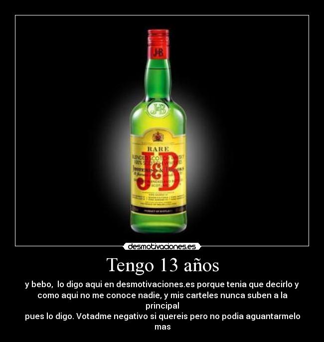 Tengo 13 años - y bebo,  lo digo aqui en desmotivaciones.es porque tenia que decirlo y
como aqui no me conoce nadie, y mis carteles nunca suben a la
principal
pues lo digo. Votadme negativo si quereis pero no podia aguantarmelo
mas