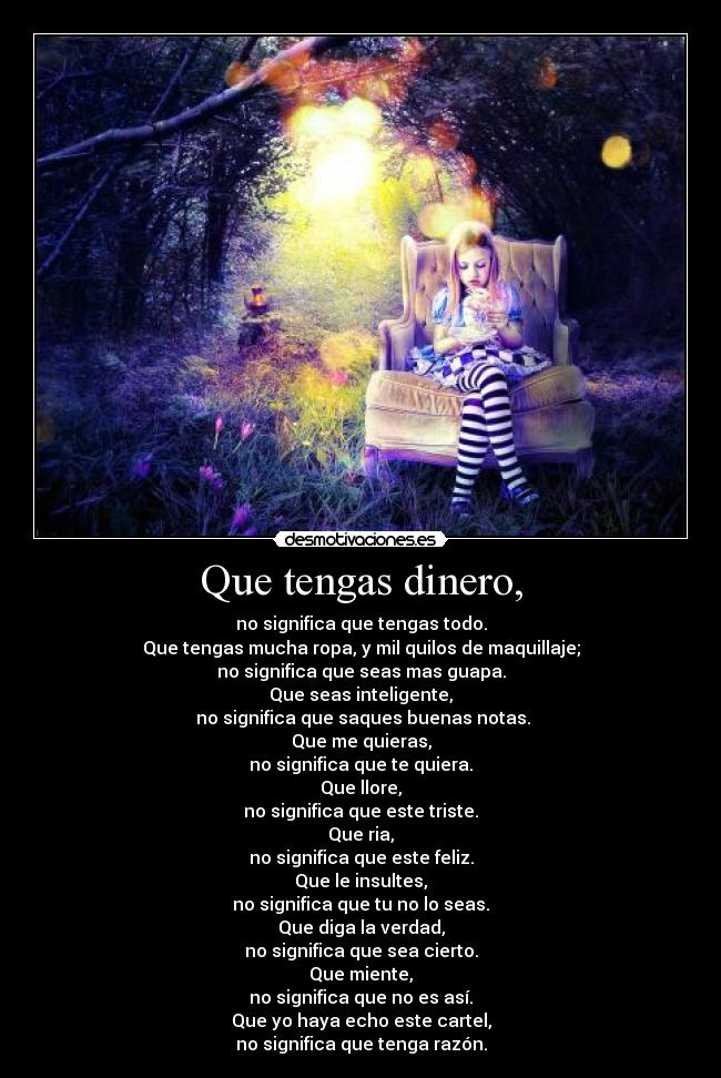 Que tengas dinero, - no significa que tengas todo.
Que tengas mucha ropa, y mil quilos de maquillaje;
no significa que seas mas guapa.
Que seas inteligente,
no significa que saques buenas notas.
Que me quieras,
no significa que te quiera.
Que llore,
no significa que este triste.
Que ria,
no significa que este feliz.
Que le insultes,
no significa que tu no lo seas.
Que diga la verdad,
no significa que sea cierto.
Que miente,
no significa que no es así.
Que yo haya echo este cartel,
no significa que tenga razón.