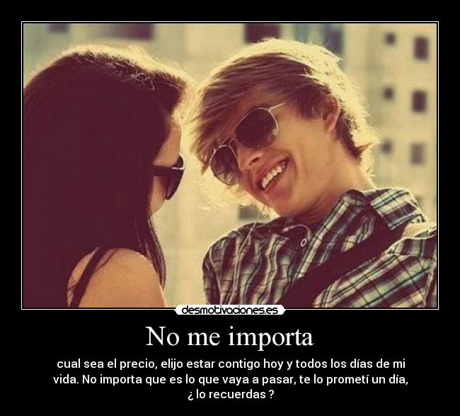 No me importa - cual sea el precio, elijo estar contigo hoy y todos los días de mi
vida. No importa que es lo que vaya a pasar, te lo prometí un día,
¿ lo recuerdas ?