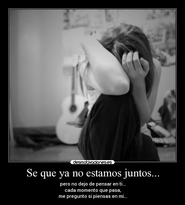 Se que ya no estamos juntos... - pero no dejo de pensar en ti...
cada momento que pasa,
me pregunto si piensas en mi...