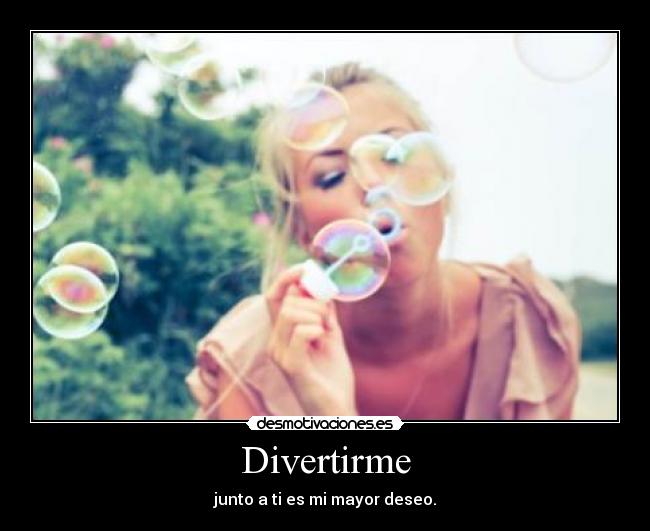 Divertirme - junto a ti es mi mayor deseo.