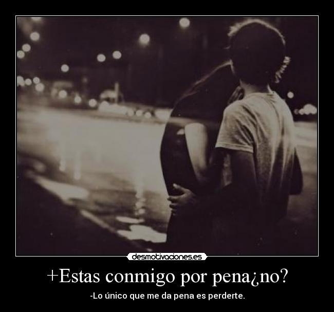 +Estas conmigo por pena¿no? -
