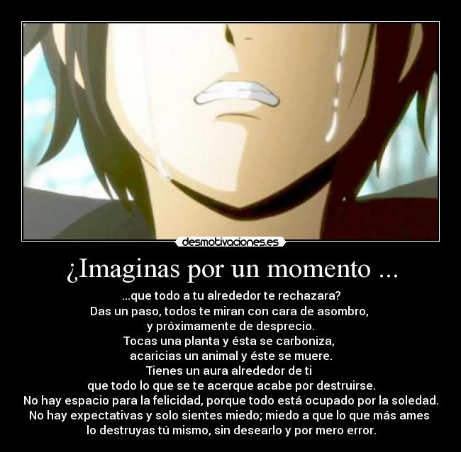 ¿Imaginas por un momento ... - ...que todo a tu alrededor te rechazara?
Das un paso, todos te miran con cara de asombro, 
y próximamente de desprecio.
Tocas una planta y ésta se carboniza, 
acaricias un animal y éste se muere.
Tienes un aura alrededor de ti 
que todo lo que se te acerque acabe por destruirse.
No hay espacio para la felicidad, porque todo está ocupado por la soledad.
No hay expectativas y solo sientes miedo; miedo a que lo que más ames 
lo destruyas tú mismo, sin desearlo y por mero error.