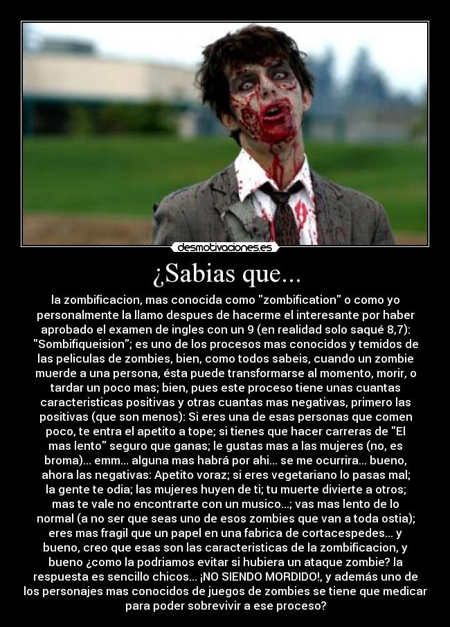 ¿Sabias que... - la zombificacion, mas conocida como zombification o como yo
personalmente la llamo despues de hacerme el interesante por haber
aprobado el examen de ingles con un 9 (en realidad solo saqué 8,7):
Sombifiqueision; es uno de los procesos mas conocidos y temidos de
las peliculas de zombies, bien, como todos sabeis, cuando un zombie
muerde a una persona, ésta puede transformarse al momento, morir, o
tardar un poco mas; bien, pues este proceso tiene unas cuantas
caracteristicas positivas y otras cuantas mas negativas, primero las
positivas (que son menos): Si eres una de esas personas que comen
poco, te entra el apetito a tope; si tienes que hacer carreras de El
mas lento seguro que ganas; le gustas mas a las mujeres (no, es
broma)... emm... alguna mas habrá por ahi... se me ocurrira... bueno,
ahora las negativas: Apetito voraz; si eres vegetariano lo pasas mal;
la gente te odia; las mujeres huyen de ti; tu muerte divierte a otros;
mas te vale no encontrarte con un musico...; vas mas lento de lo
normal (a no ser que seas uno de esos zombies que van a toda ostia);
eres mas fragil que un papel en una fabrica de cortacespedes... y
bueno, creo que esas son las caracteristicas de la zombificacion, y
bueno ¿como la podriamos evitar si hubiera un ataque zombie? la
respuesta es sencillo chicos... ¡NO SIENDO MORDIDO!, y además uno de
los personajes mas conocidos de juegos de zombies se tiene que medicar
para poder sobrevivir a ese proceso?