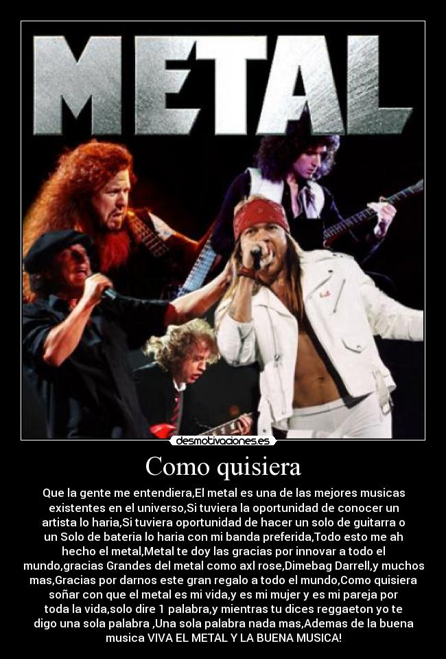 Como quisiera - Que la gente me entendiera,El metal es una de las mejores musicas
existentes en el universo,Si tuviera la oportunidad de conocer un
artista lo haria,Si tuviera oportunidad de hacer un solo de guitarra o
un Solo de bateria lo haria con mi banda preferida,Todo esto me ah
hecho el metal,Metal te doy las gracias por innovar a todo el
mundo,gracias Grandes del metal como axl rose,Dimebag Darrell,y muchos
mas,Gracias por darnos este gran regalo a todo el mundo,Como quisiera
soñar con que el metal es mi vida,y es mi mujer y es mi pareja por
toda la vida,solo dire 1 palabra,y mientras tu dices reggaeton yo te
digo una sola palabra ,Una sola palabra nada mas,Ademas de la buena
musica VIVA EL METAL Y LA BUENA MUSICA!