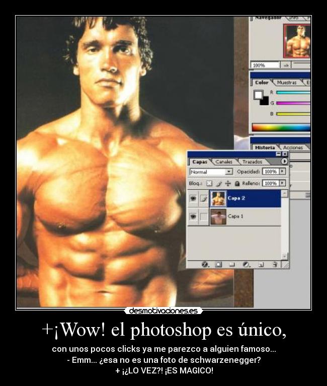 +¡Wow! el photoshop es único, - con unos pocos clicks ya me parezco a alguien famoso...
- Emm... ¿esa no es una foto de schwarzenegger?
+ ¡¿LO VEZ?! ¡ES MAGICO!