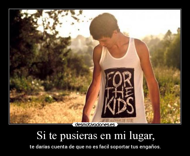 Si te pusieras en mi lugar, - te darías cuenta de que no es facil soportar tus engaños.