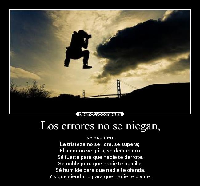 Los errores no se niegan, - se asumen.
La tristeza no se llora, se supera;
El amor no se grita, se demuestra.
Sé fuerte para que nadie te derrote.
Sé noble para que nadie te humille.
Sé humilde para que nadie te ofenda.
Y sigue siendo tú para que nadie te olvide.