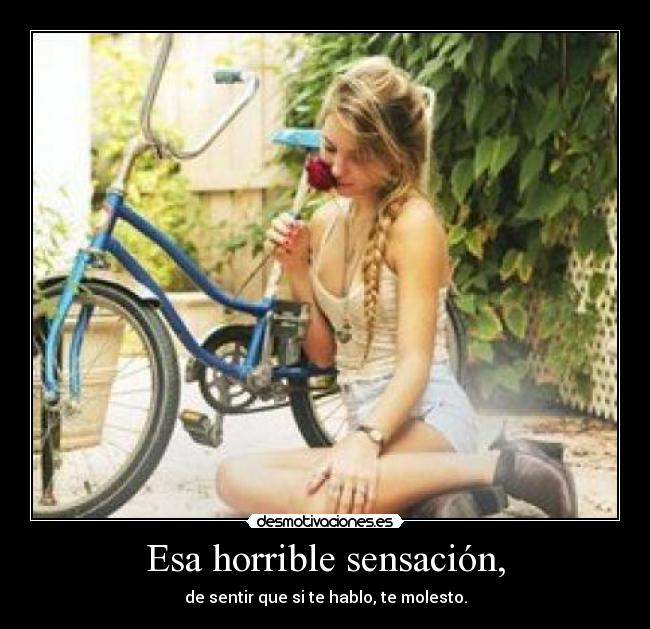 Esa horrible sensación, - de sentir que si te hablo, te molesto.