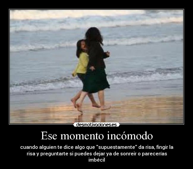 Ese momento incómodo - cuando alguien te dice algo que supuestamente da risa, fingir la
risa y preguntarte si puedes dejar ya de sonreir o parecerías
imbécil