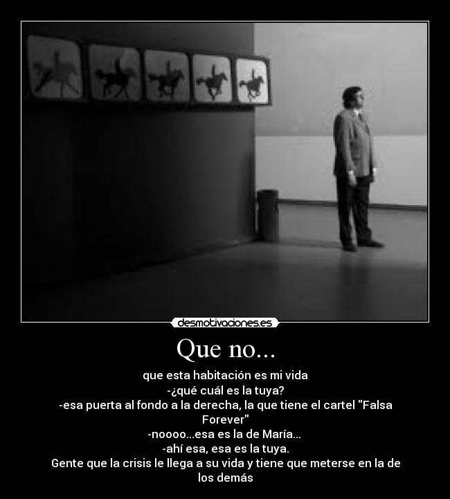 Que no... - que esta habitación es mi vida
-¿qué cuál es la tuya?
-esa puerta al fondo a la derecha, la que tiene el cartel Falsa Forever
-noooo...esa es la de María...
-ahí esa, esa es la tuya.
Gente que la crisis le llega a su vida y tiene que meterse en la de los demás
