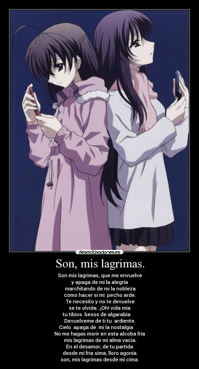 Son, mis lagrimas. - Son mis lagrimas, que me envuelve
y apaga de mi la alegría
marchitando de mi la nobleza
como hacer si mi pecho arde.
Te necesito y no te devuelve
se te olvida...¡Oh! vida mía
tu tibios besos de algarabia
Devuelveme de ti tu ardiente.
Cielo apaga de mi la nostalgia
No me hagas morir en esta alcoba fría
mis lagrimas de mi alma vacia.
En el desamor, de tu partida
desde mi fria sima, lloro agonía
son, mis lagrimas desde mi cima.