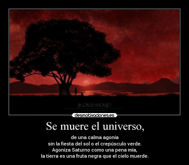 Se muere el universo, - de una calma agonía
sin la fiesta del sol o el crepúsculo verde.
Agoniza Saturno como una pena mía,
la tierra es una fruta negra que el cielo muerde.