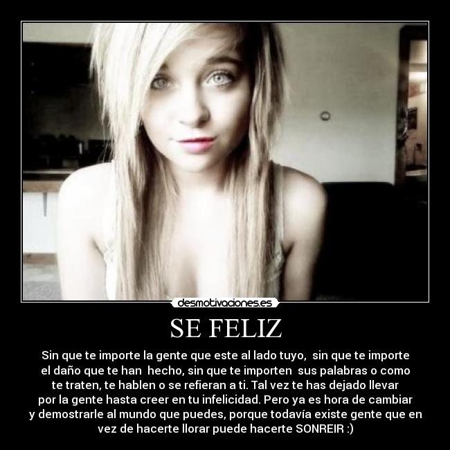 SE FELIZ - Sin que te importe la gente que este al lado tuyo, sin que te importe
el daño que te han hecho, sin que te importen sus palabras o como
te traten, te hablen o se refieran a ti. Tal vez te has dejado llevar
por la gente hasta creer en tu infelicidad. Pero ya es hora de cambiar
y demostrarle al mundo que puedes, porque todavía existe gente que en
vez de hacerte llorar puede hacerte SONREIR :)