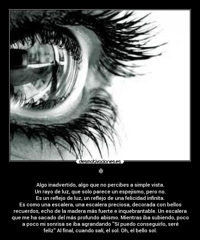 * - Algo inadvertido, algo que no percibes a simple vista.
Un rayo de luz, que solo parece un espejismo, pero no.
Es un reflejo de luz, un reflejo de una felicidad infinita.
Es como una escalera, una escalera preciosa, decorada con bellos
recuerdos, echo de la madera más fuerte e inquebrantable. Un escalera
que me ha sacado del más profundo abismo. Mientras iba subiendo, poco
a poco mi sonrisa se iba agrandando Sí puedo conseguirlo, seré
feliz Al final, cuando salí, el sol. Oh, el bello sol.